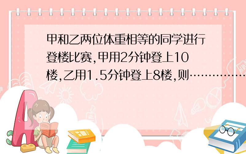 甲和乙两位体重相等的同学进行登楼比赛,甲用2分钟登上10楼,乙用1.5分钟登上8楼,则…………………………A 甲和乙两位同学做功之比为10∶8.B甲和乙两位同学做功之比为9∶7.C甲和乙两位同学