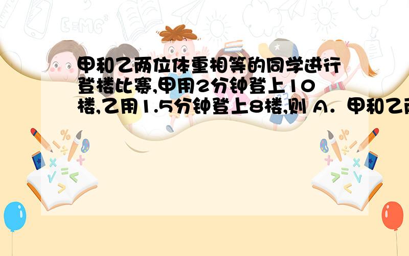 甲和乙两位体重相等的同学进行登楼比赛,甲用2分钟登上10楼,乙用1.5分钟登上8楼,则 A．甲和乙两位同学做甲和乙两位体重相等的同学进行登楼比赛,甲用2分钟登上10楼,乙用1.5分钟登上8楼,则A