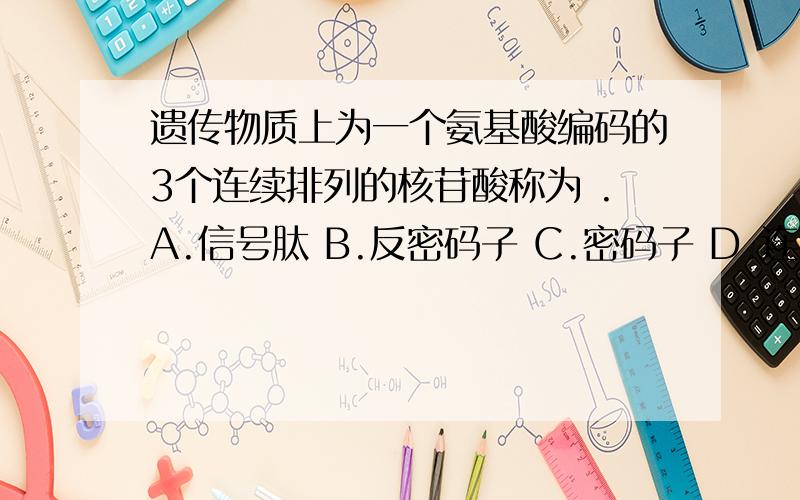 遗传物质上为一个氨基酸编码的3个连续排列的核苷酸称为 .A.信号肽 B.反密码子 C.密码子 D.连接子