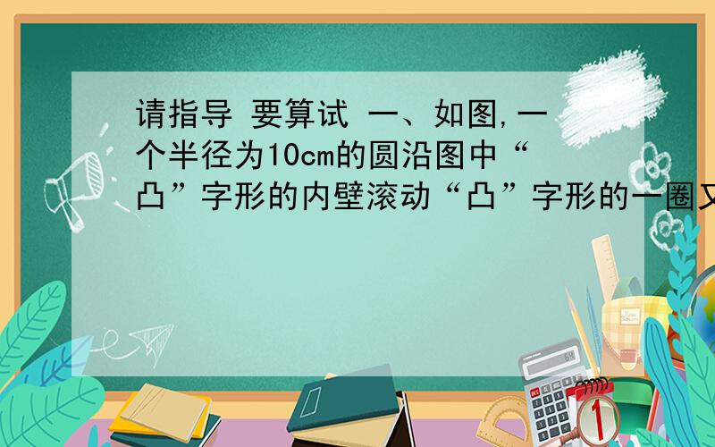 请指导 要算试 一、如图,一个半径为10cm的圆沿图中“凸”字形的内壁滚动“凸”字形的一圈又回到原地.圆扫过的面积是多少平方厘米?  二、有7根直径都是5分米的圆柱形木头,现用绳子分别