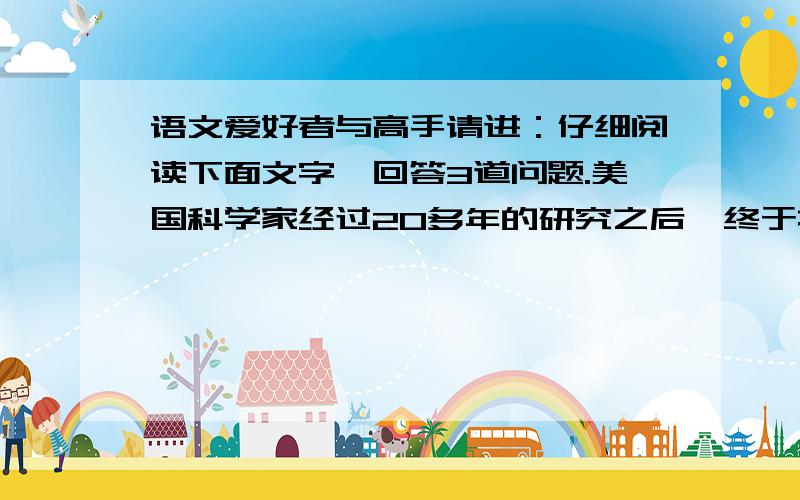 语文爱好者与高手请进：仔细阅读下面文字,回答3道问题.美国科学家经过20多年的研究之后,终于找到了一种利用经过遗传改性的微生物细菌使木屑植物纤维废料生成乙醇的方法.从面开辟了一