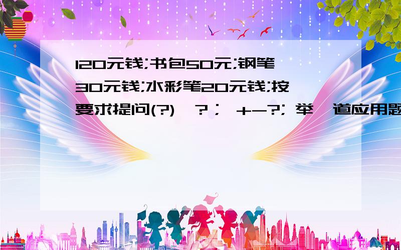 120元钱;书包50元;钢笔30元钱;水彩笔20元钱;按要求提问(?)*?； +-?; 举一道应用题?