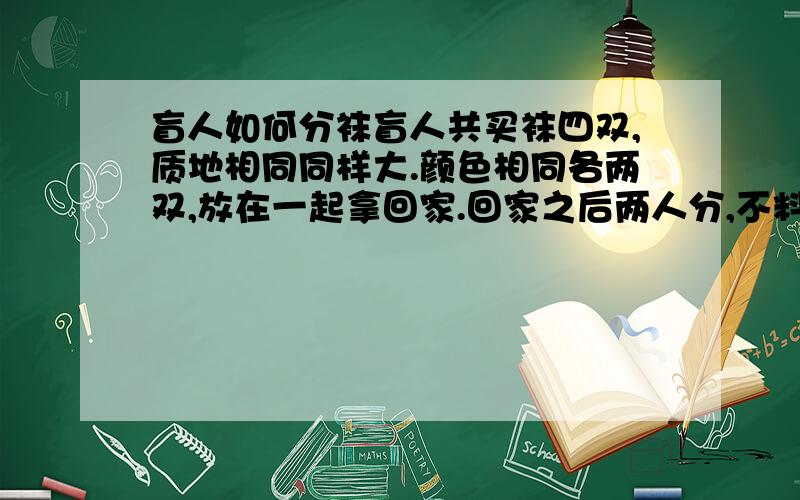 盲人如何分袜盲人共买袜四双,质地相同同样大.颜色相同各两双,放在一起拿回家.回家之后两人分,不料颜色已混杂.只有商标还完好,分别连接两只袜.盲人按数分完袜,没人黑白各一双.请动脑筋