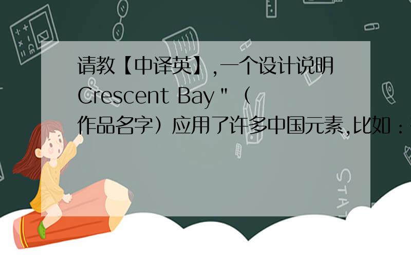 请教【中译英】,一个设计说明Crescent Bay＂（作品名字）应用了许多中国元素,比如：有竹影和飞鸟图案的半透明屏风；木质的地板、家具,以及灯笼形的吊灯.小客厅的桌子为了方便学生间汇报