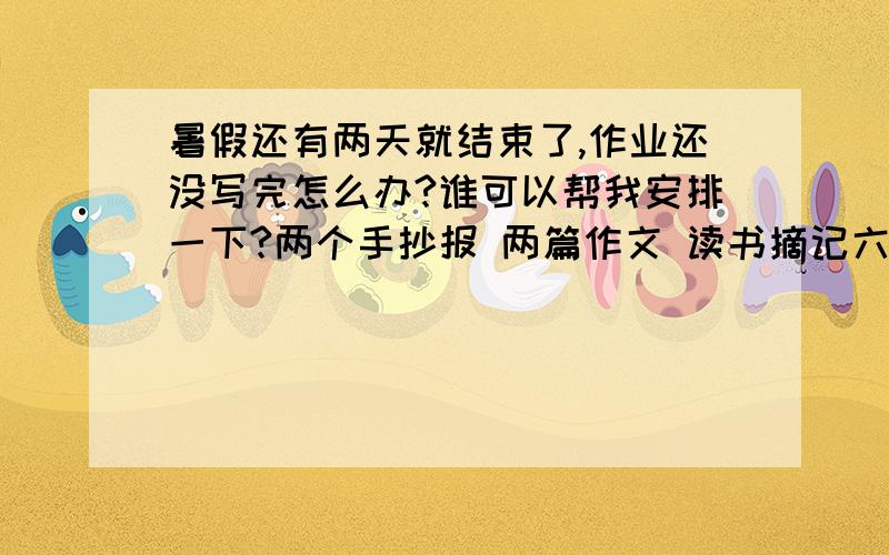 暑假还有两天就结束了,作业还没写完怎么办?谁可以帮我安排一下?两个手抄报 两篇作文 读书摘记六篇 怎么办…… 还有一点儿就不说了吧,丢脸耶