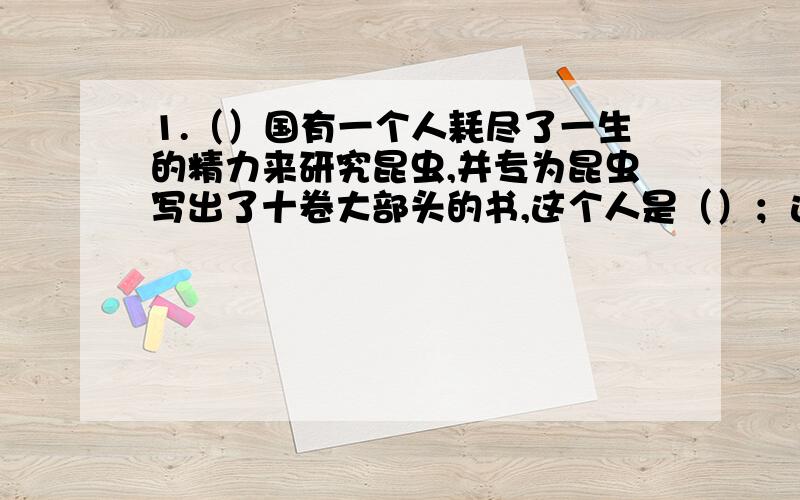 1.（）国有一个人耗尽了一生的精力来研究昆虫,并专为昆虫写出了十卷大部头的书,这个人是（）；这本书《》,被誉为“（）.我们学过其中的一篇课文叫做《绿色蝈蝈》.2.《昆虫记》中昆虫