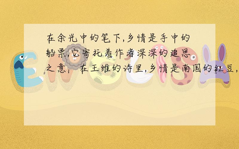 在余光中的笔下,乡情是手中的船票,它寄托着作者深深的追思之意；在王维的诗里,乡情是南国的红豆,它象征着作者绵绵的相思之梦在_____的心里,乡情是＿＿＿＿,它＿＿＿＿＿＿＿＿＿＿＿