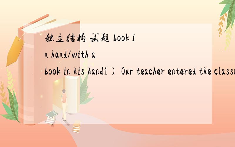 独立结构 试题 book in hand/with a book in his hand1) Our teacher entered the classroom,____.2) Our teacher entered the classroom,with ____.A.a book in hand B.book in hand C.a book in his hand D.book in his hands