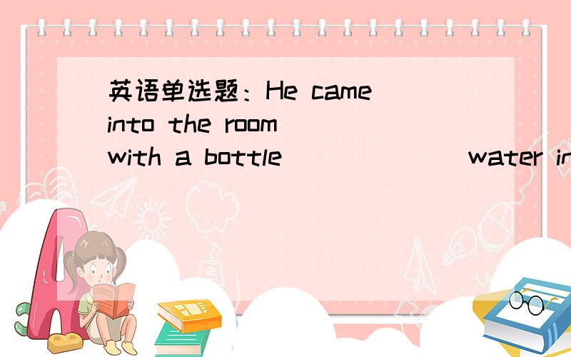 英语单选题：He came into the room with a bottle ______ water in his hand.He came into the room with a bottle ______ water in his hand. A.fillB.filled withC.is filled withD.full 这种题怎么做啊?求方法!