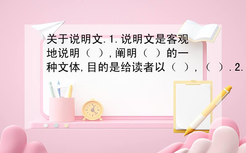 关于说明文.1.说明文是客观地说明（ ）,阐明（ ）的一种文体,目的是给读者以（ ）,（ ）.2.常见的说明顺序有三种（ ）,（ ）和（）.3.说明文的结构一般有两种：一种是（ ）（包括总——