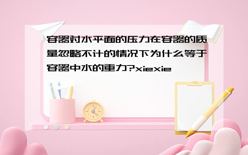 容器对水平面的压力在容器的质量忽略不计的情况下为什么等于容器中水的重力?xiexie