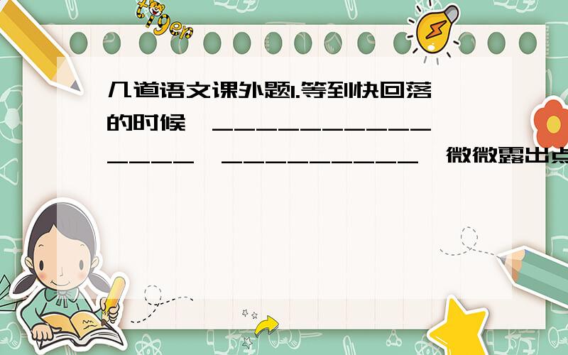 几道语文课外题1.等到快回落的时候,______________,_________,微微露出点粉色.2.“人问他求钱财物,亦不推托；且好做方便每每排解难纷,只是周全人性命.……能救万物.”这个人物是谁,与该任务相