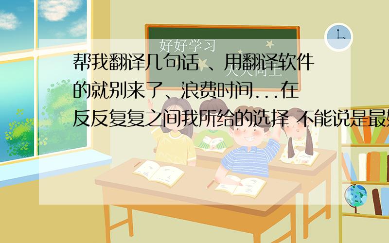 帮我翻译几句话 、用翻译软件的就别来了、浪费时间...在反反复复之间我所给的选择 不能说是最好的 但至少我为你想了我不去争什么 不去抢什么 不去想你会怎样 不去想你将怎样想你开开