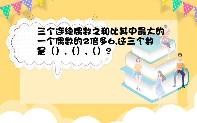 三个连续偶数之和比其中最大的一个偶数的2倍多6,这三个数是（）,（）,（）?