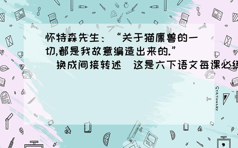 怀特森先生：“关于猫猬兽的一切,都是我故意编造出来的.”（换成间接转述）这是六下语文每课必练回顾拓展五的第六大题.