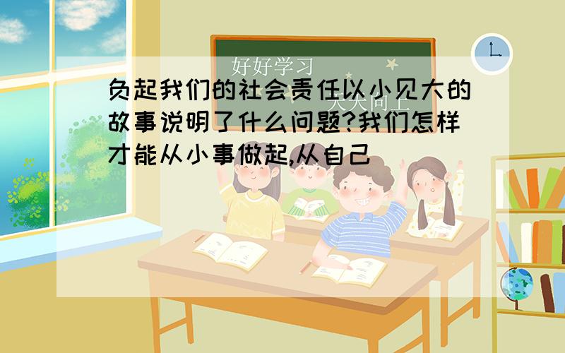 负起我们的社会责任以小见大的故事说明了什么问题?我们怎样才能从小事做起,从自己