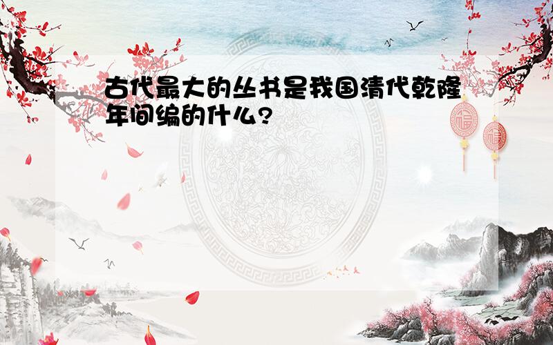 古代最大的丛书是我国清代乾隆年间编的什么?