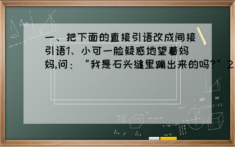 一、把下面的直接引语改成间接引语1、小可一脸疑惑地望着妈妈,问：“我是石头缝里蹦出来的吗?”2、“孩子,”父亲问爱迪生,“你蹲在鸡窝里干什么?”