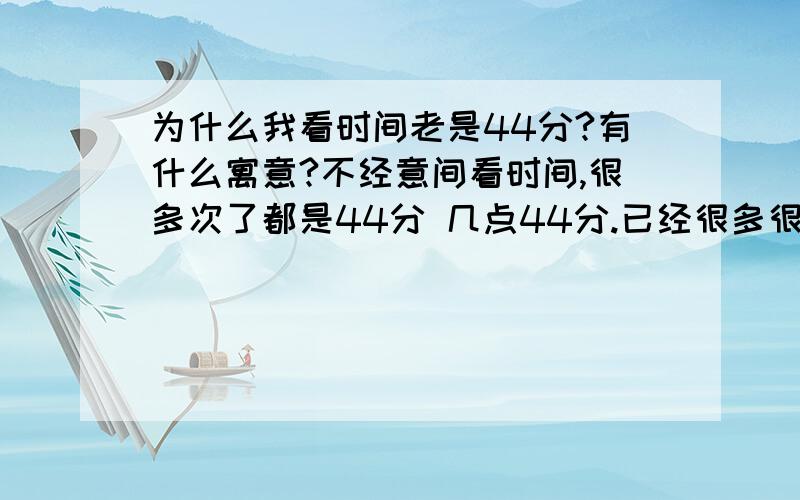 为什么我看时间老是44分?有什么寓意?不经意间看时间,很多次了都是44分 几点44分.已经很多很多次了!刻意的看时间不会是,就是不经意看的话 就是44分 买火车票也是 0点44分开的火车.请问高人