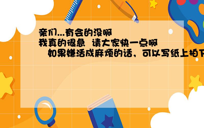 亲们...有会的没啊    我真的很急  请大家快一点啊   如果嫌活成麻烦的话，可以写纸上拍下来以图片形式传上来啊     哪位大仙救救我啊