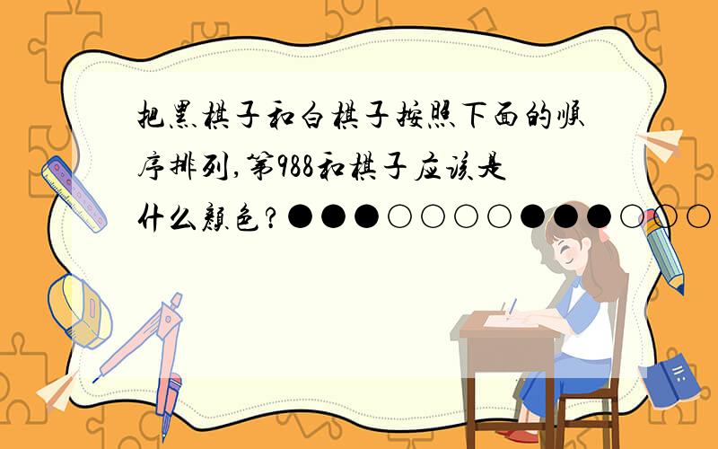 把黑棋子和白棋子按照下面的顺序排列,第988和棋子应该是什么颜色?●●●○○○○●●●○○○○○黑棋子三个白棋子每次增加一个