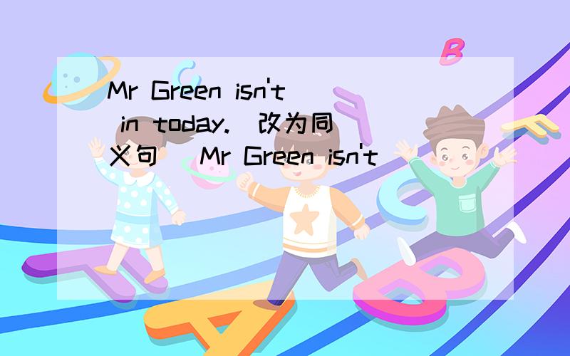 Mr Green isn't in today.(改为同义句) Mr Green isn't ___ ___ today.(每空一词)