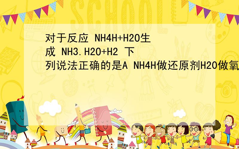 对于反应 NH4H+H2O生成 NH3.H2O+H2 下列说法正确的是A NH4H做还原剂H20做氧化剂 B NH4H做氧化剂 H2O做还原剂C NH4H既做氧化剂也做还原剂 D该反应不属于氧化还原反应