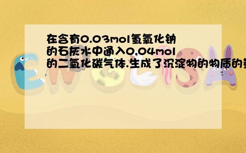 在含有0.03mol氢氧化钠的石灰水中通入0.04mol的二氧化碳气体.生成了沉淀物的物质的量是多少?要用物质的量做