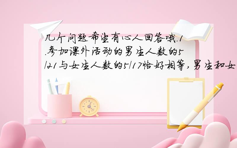 几个问题希望有心人回答哦.1.参加课外活动的男生人数的5/21与女生人数的5/17恰好相等,男生和女生人数的比是--------2.有两筐苹果,小筐与大筐苹果的个数至比是4:7,如果从大筐中取出6个放入小