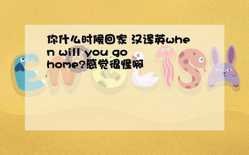 你什么时候回家 汉译英when will you go home?感觉很怪啊