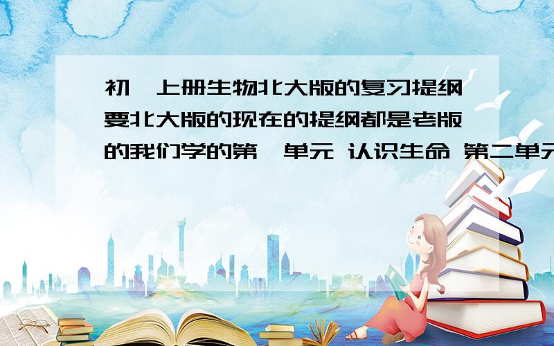 初一上册生物北大版的复习提纲要北大版的现在的提纲都是老版的我们学的第一单元 认识生命 第二单元 生物体的结构 第三单元 生物圈中的绿色植物注意；一定要北大版的,不要其他版答好