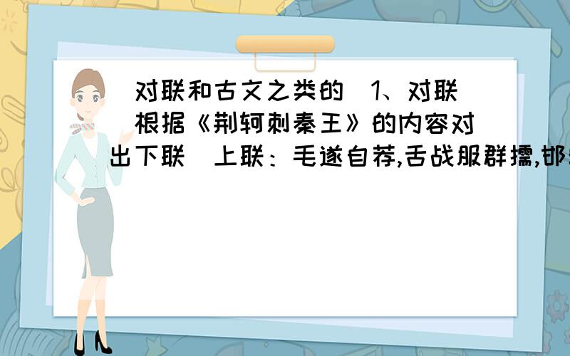 （对联和古文之类的）1、对联（根据《荆轲刺秦王》的内容对出下联）上联：毛遂自荐,舌战服群儒,邯郸城解救赵国名扬四海求下联2、仿句（以“我喜欢”为开头,仿写一个句子）例句：我