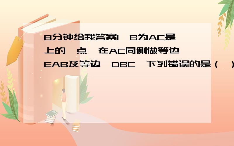 8分钟给我答案1、B为AC是上的一点,在AC同侧做等边△EAB及等边△DBC,下列错误的是（ ）A、△ABD≌△EBC B、∠BDA=∠BCE C、△ABE≌△BCD D、若BE角AD于M,CE交BD于N,那么△NBC≌△MBD2、在∠AOB的两边上截