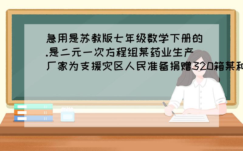 急用是苏教版七年级数学下册的.是二元一次方程组某药业生产厂家为支援灾区人民准备捐赠320箱某种急需药品该厂家备有多辆甲乙两种型号的货车如果单独用甲型号车若干辆则装满每车后还