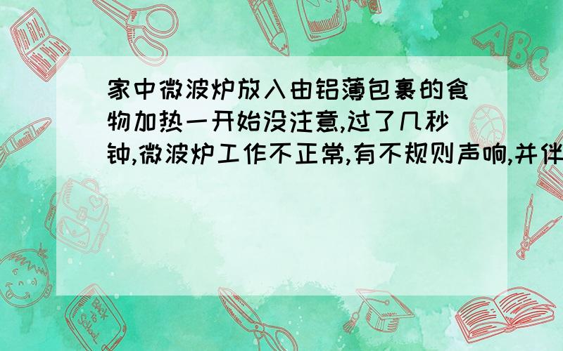 家中微波炉放入由铝薄包裹的食物加热一开始没注意,过了几秒钟,微波炉工作不正常,有不规则声响,并伴有灯泡明暗变化,我马上调零,取出食物整个过程从开始转到结束调零最多不到10秒目前