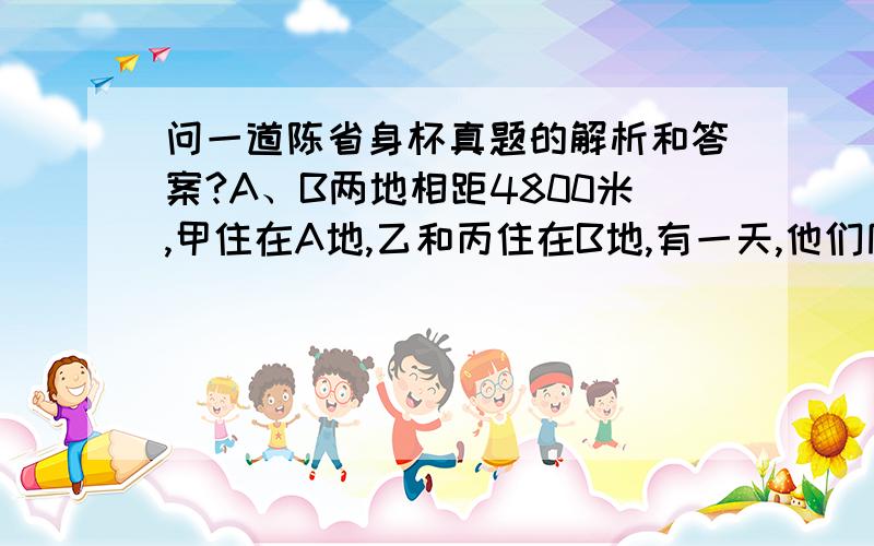 问一道陈省身杯真题的解析和答案?A、B两地相距4800米,甲住在A地,乙和丙住在B地,有一天,他们同时出发,甲和乙、丙相向而行.甲和乙相遇后,乙立刻反身行进,10分钟后又与丙相遇.第二天,他们又