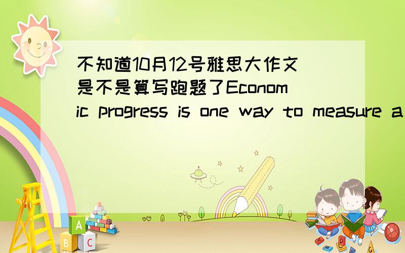 不知道10月12号雅思大作文是不是算写跑题了Economic progress is one way to measure a country's success.Other people think other factors are also important.然后比较更倾向哪种观点,我自己列举了两个衡量国力的因素,