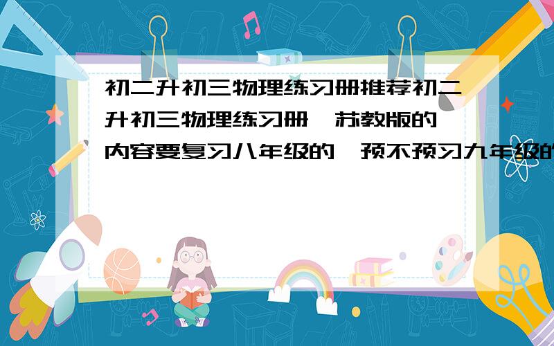 初二升初三物理练习册推荐初二升初三物理练习册,苏教版的,内容要复习八年级的,预不预习九年级的无所谓,难度适中,最好最后还有点压轴题