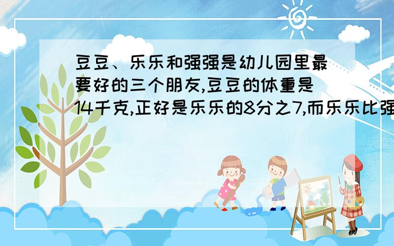 豆豆、乐乐和强强是幼儿园里最要好的三个朋友,豆豆的体重是14千克,正好是乐乐的8分之7,而乐乐比强强重15分之1,强强的体重是多少千克?不要光答,