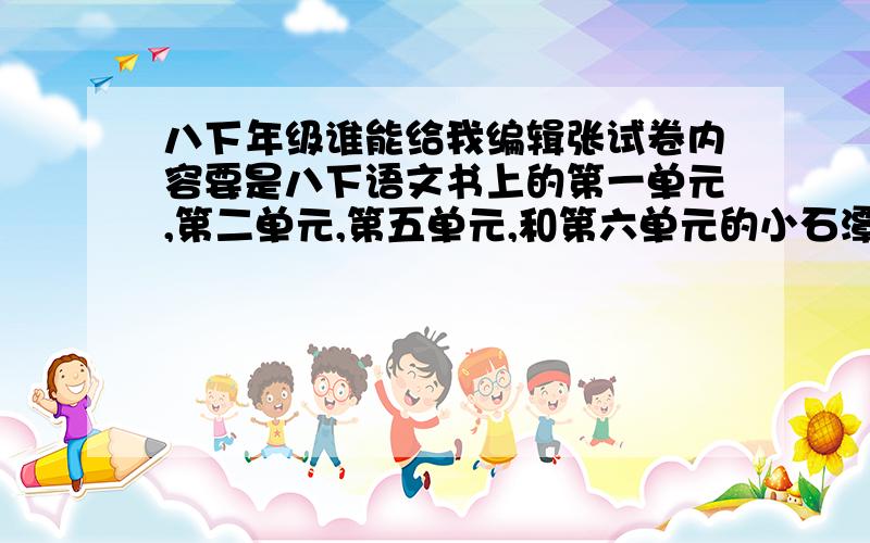 八下年级谁能给我编辑张试卷内容要是八下语文书上的第一单元,第二单元,第五单元,和第六单元的小石潭记和岳阳楼记,还有就是名著导读就这些内容的,帮个忙编张试卷不要弄个整张的期中