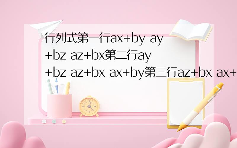 行列式第一行ax+by ay+bz az+bx第二行ay+bz az+bx ax+by第三行az+bx ax+by ay+bz怎么样求?我知道，但问题是三行相加提公因式后，不能化成三角阵求解，知道的说下