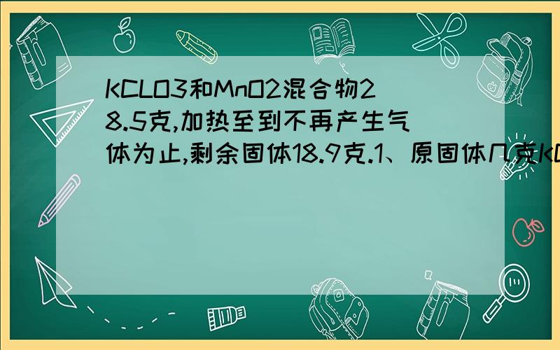 KCLO3和MnO2混合物28.5克,加热至到不再产生气体为止,剩余固体18.9克.1、原固体几克KCLO3?2、剩余固体中有哪些物质?各几克?