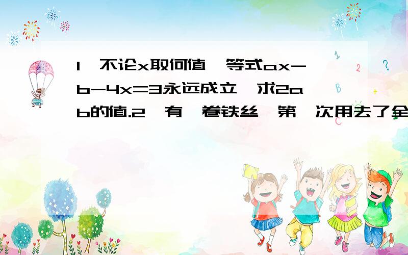 1、不论x取何值,等式ax-b-4x=3永远成立,求2ab的值.2、有一卷铁丝,第一次用去了全长的1/3多2米,第二次用去了剩下部分的一半少1米,第三次用去了前两次剩下部分的一半多2米,结果还剩12米.求这卷