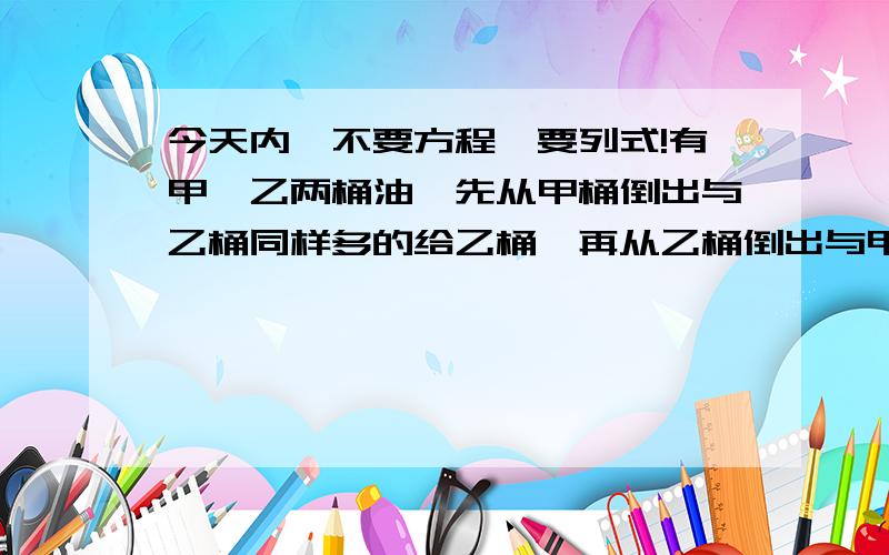 今天内,不要方程,要列式!有甲,乙两桶油,先从甲桶倒出与乙桶同样多的给乙桶,再从乙桶倒出与甲桶同样多的油给甲桶,这时两桶的质量都是6.8千克,原来甲,乙各有油几千克?Quick quick