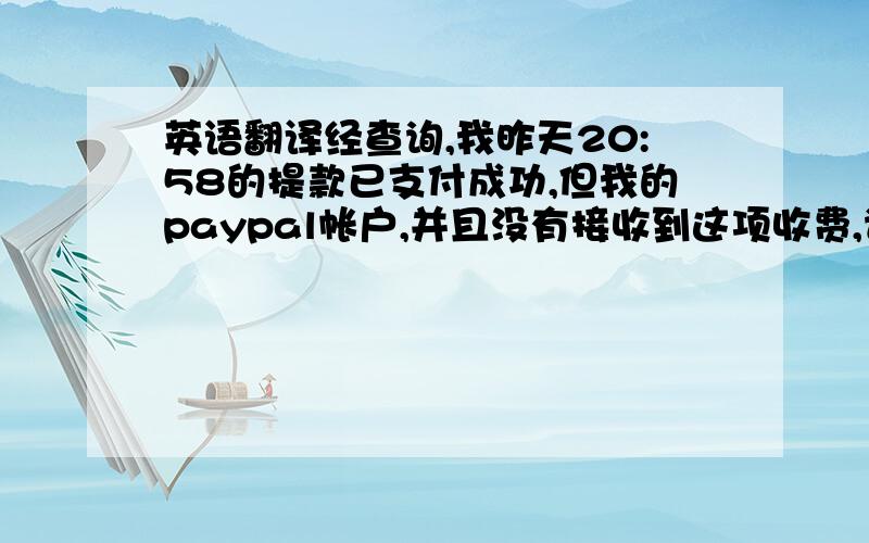 英语翻译经查询,我昨天20:58的提款已支付成功,但我的paypal帐户,并且没有接收到这项收费,请问一下这是怎么回事?或者翻译这句：经查询，我昨天的提款已支付成功，但我的paypal帐户，并且没