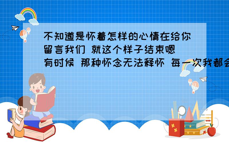 不知道是怀着怎样的心情在给你留言我们 就这个样子结束嗯 有时候 那种怀念无法释怀 每一次我都会告诉自己：在一起会伤害.说真的 如果不需要读书 不需要顾及未来 我会选择你那种生活