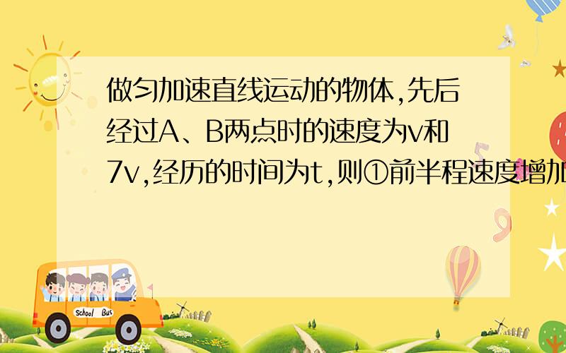 做匀加速直线运动的物体,先后经过A、B两点时的速度为v和7v,经历的时间为t,则①前半程速度增加多少?②后半程速度增加多少?③前t/2 时间内通过的位移多少?④后t/2 时间内通过的位移是多少?