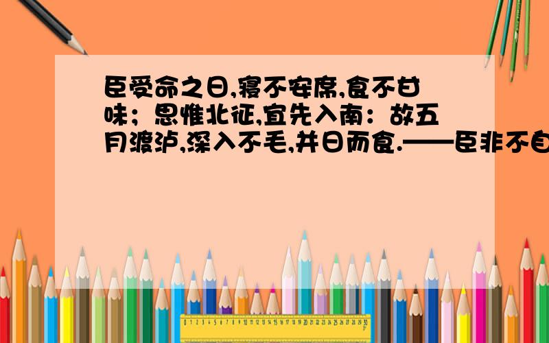 臣受命之日,寝不安席,食不甘味；思惟北征,宜先入南：故五月渡泸,深入不毛,并日而食.——臣非不自惜也：顾王业不可偏安于蜀都,故冒危难以奉先帝之遗意.而议者谓为非计.今贼适疲于西,又