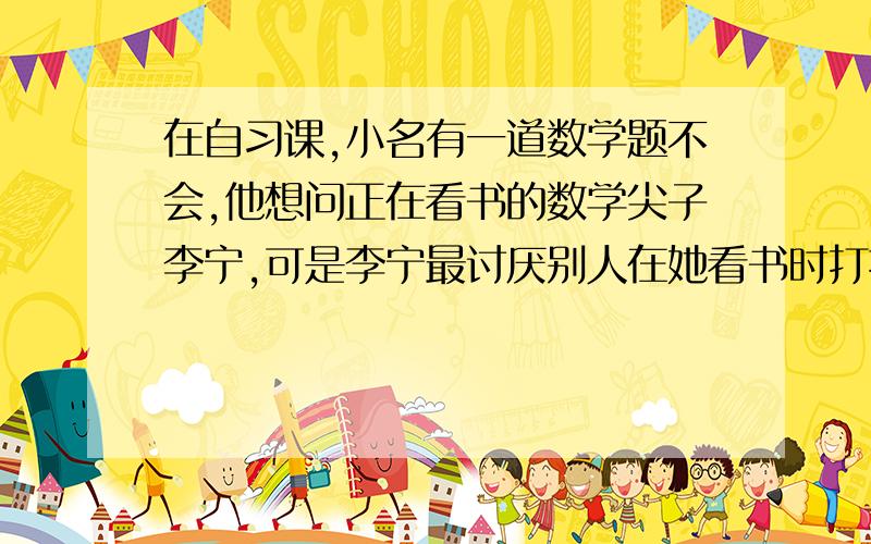 在自习课,小名有一道数学题不会,他想问正在看书的数学尖子李宁,可是李宁最讨厌别人在她看书时打扰她,小名要怎么说才能既达到目的又不惹李宁不满?