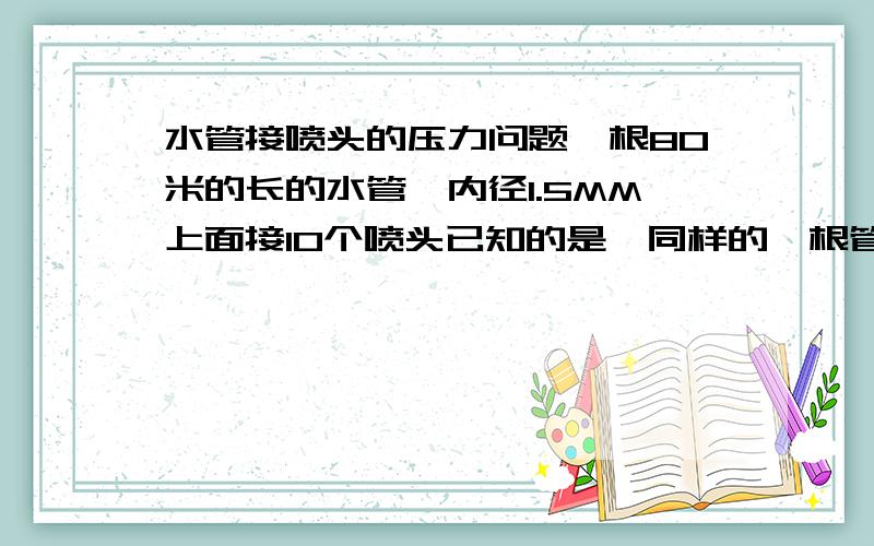 水管接喷头的压力问题一根80米的长的水管,内径1.5MM上面接10个喷头已知的是,同样的一根管子,上面只有一个喷头的时候,2.5KG的水压能使得它达到最大浇灌状态那请问要使得这水管上面10个喷